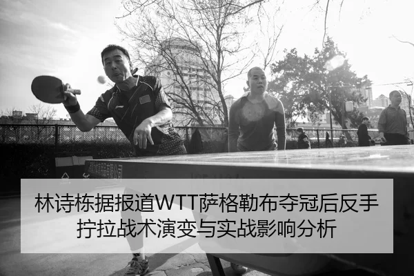 林诗栋据报道WTT萨格勒布夺冠后反手拧拉战术演变与实战影响分析